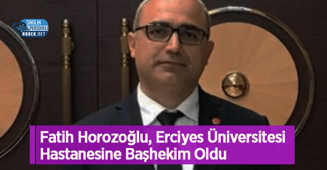Fatih Horozoğlu, Erciyes Üniversitesi Hastanesine Başhekim Oldu 
